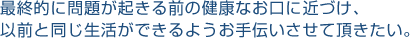 最終的に問題が起きる前の健康なお口に近づけ、以前と同じ生活ができるようお手伝いさせて頂きたい。